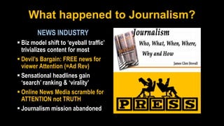 What happened to Journalism?
NEWS INDUSTRY
 Biz model shift to ‘eyeball traffic’
trivializes content for most
 Devil’s Bargain: FREE news for
viewer Attention (=Ad Rev)
 Sensational headlines gain
‘search’ ranking & ‘virality’
 Online News Media scramble for
ATTENTION not TRUTH
 Journalism mission abandoned
 