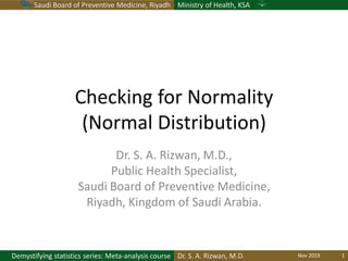 Saudi Board of Preventive Medicine, Riyadh Ministry of Health, KSA
Dr. S. A. Rizwan, M.D.Demystifying statistics series: Meta-analysis course
Checking for Normality
(Normal Distribution)
Dr. S. A. Rizwan, M.D.,
Public Health Specialist,
Saudi Board of Preventive Medicine,
Riyadh, Kingdom of Saudi Arabia.
Nov 2019 1
 