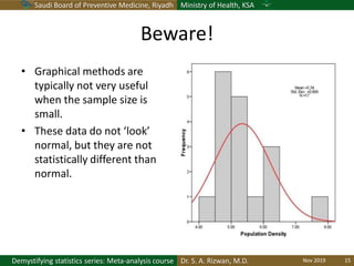Saudi Board of Preventive Medicine, Riyadh Ministry of Health, KSA
Dr. S. A. Rizwan, M.D.Demystifying statistics series: Meta-analysis course
Beware!
• Graphical methods are
typically not very useful
when the sample size is
small.
• These data do not ‘look’
normal, but they are not
statistically different than
normal.
Nov 2019 15
 