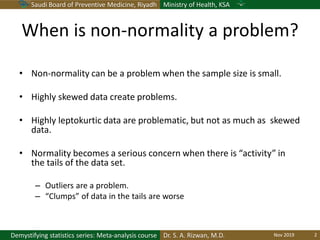 Saudi Board of Preventive Medicine, Riyadh Ministry of Health, KSA
Dr. S. A. Rizwan, M.D.Demystifying statistics series: Meta-analysis course
When is non-normality a problem?
• Non-normality can be a problem when the sample size is small.
• Highly skewed data create problems.
• Highly leptokurtic data are problematic, but not as much as skewed
data.
• Normality becomes a serious concern when there is “activity” in
the tails of the data set.
– Outliers are a problem.
– “Clumps” of data in the tails are worse
Nov 2019 2
 