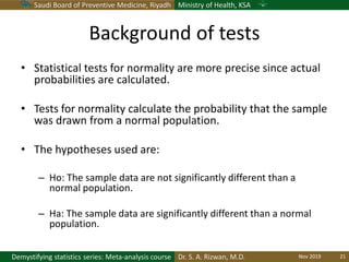 Saudi Board of Preventive Medicine, Riyadh Ministry of Health, KSA
Dr. S. A. Rizwan, M.D.Demystifying statistics series: Meta-analysis course
Background of tests
• Statistical tests for normality are more precise since actual
probabilities are calculated.
• Tests for normality calculate the probability that the sample
was drawn from a normal population.
• The hypotheses used are:
– Ho: The sample data are not significantly different than a
normal population.
– Ha: The sample data are significantly different than a normal
population.
Nov 2019 21
 
