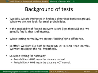 Saudi Board of Preventive Medicine, Riyadh Ministry of Health, KSA
Dr. S. A. Rizwan, M.D.Demystifying statistics series: Meta-analysis course
Background of tests
• Typically, we are interested in finding a difference between groups.
When we are, we ‘look’ for small probabilities.
• If the probability of finding an event is rare (less than 5%) and we
actually find it, that is of interest.
• When testing normality, we are not ‘looking’ for a difference.
• In effect, we want our data set to be NO DIFFERENT than normal.
We want to accept the null hypothesis.
• So when testing for normality:
– Probabilities > 0.05 mean the data are normal.
– Probabilities < 0.05 mean the data are NOT normal.
Nov 2019 22
 