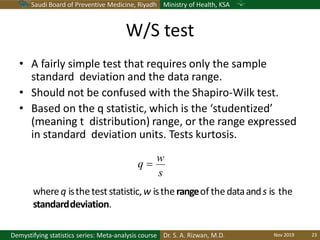 Saudi Board of Preventive Medicine, Riyadh Ministry of Health, KSA
Dr. S. A. Rizwan, M.D.Demystifying statistics series: Meta-analysis course
W/S test
• A fairly simple test that requires only the sample
standard deviation and the data range.
• Should not be confused with the Shapiro-Wilk test.
• Based on the q statistic, which is the ‘studentized’
(meaning t distribution) range, or the range expressed
in standard deviation units. Tests kurtosis.
whereq istheteststatistic,w istherangeof thedataands is the
standarddeviation.
s
q 
w
Nov 2019 23
 