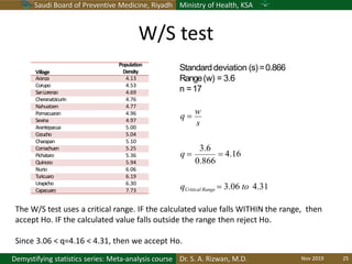 Saudi Board of Preventive Medicine, Riyadh Ministry of Health, KSA
Dr. S. A. Rizwan, M.D.Demystifying statistics series: Meta-analysis course
Village
Population
Density
Aranza 4.13
Corupo 4.53
SanLorenzo 4.69
Cheranatzicurin 4.76
Nahuatzen 4.77
Pomacuaran 4.96
Sevina 4.97
Arantepacua 5.00
Cocucho 5.04
Charapan 5.10
Comachuen 5.25
Pichataro 5.36
Quinceo 5.94
Nurio 6.06
Turicuaro 6.19
Urapicho 6.30
Capacuaro 7.73
Standard deviation (s)=0.866
Range(w) = 3.6
n =17
0.866
3.6
s
qCritical Range  3.06 to 4.31
 4.16q 
q 
w
The W/S test uses a critical range. IF the calculated value falls WITHIN the range, then
accept Ho. IF the calculated value falls outside the range then reject Ho.
Since 3.06 < q=4.16 < 4.31, then we accept Ho.
W/S test
Nov 2019 25
 