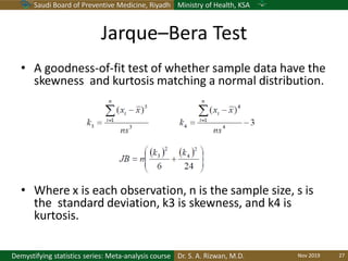 Saudi Board of Preventive Medicine, Riyadh Ministry of Health, KSA
Dr. S. A. Rizwan, M.D.Demystifying statistics series: Meta-analysis course
Jarque–Bera Test
• A goodness-of-fit test of whether sample data have the
skewness and kurtosis matching a normal distribution.
• Where x is each observation, n is the sample size, s is
the standard deviation, k3 is skewness, and k4 is
kurtosis.
Nov 2019 27
 