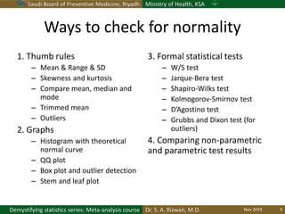 Saudi Board of Preventive Medicine, Riyadh Ministry of Health, KSA
Dr. S. A. Rizwan, M.D.Demystifying statistics series: Meta-analysis course
Ways to check for normality
1. Thumb rules
– Mean & Range & SD
– Skewness and kurtosis
– Compare mean, median and
mode
– Trimmed mean
– Outliers
2. Graphs
– Histogram with theoretical
normal curve
– QQ plot
– Box plot and outlier detection
– Stem and leaf plot
3. Formal statistical tests
– W/S test
– Jarque-Bera test
– Shapiro-Wilks test
– Kolmogorov-Smirnov test
– D’Agostino test
– Grubbs and Dixon test (for
outliers)
4. Comparing non-parametric
and parametric test results
Nov 2019 3
 