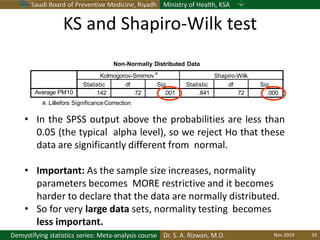 Saudi Board of Preventive Medicine, Riyadh Ministry of Health, KSA
Dr. S. A. Rizwan, M.D.Demystifying statistics series: Meta-analysis course
Non-Normally Distributed Data
a. Lilliefors SignificanceCorrection
Kolmogorov-Smirnov
a
Shapiro-Wilk
Statistic df Sig. Statistic df Sig.
Average PM10 .142 72 .001 .841 72 .000
• In the SPSS output above the probabilities are less than
0.05 (the typical alpha level), so we reject Ho that these
data are significantly different from normal.
• Important: As the sample size increases, normality
parameters becomes MORE restrictive and it becomes
harder to declare that the data are normally distributed.
• So for very large data sets, normality testing becomes
less important.
KS and Shapiro-Wilk test
Nov 2019 33
 