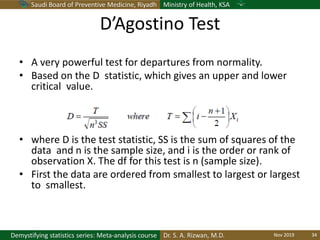 Saudi Board of Preventive Medicine, Riyadh Ministry of Health, KSA
Dr. S. A. Rizwan, M.D.Demystifying statistics series: Meta-analysis course
D’Agostino Test
• A very powerful test for departures from normality.
• Based on the D statistic, which gives an upper and lower
critical value.
• where D is the test statistic, SS is the sum of squares of the
data and n is the sample size, and i is the order or rank of
observation X. The df for this test is n (sample size).
• First the data are ordered from smallest to largest or largest
to smallest.
Nov 2019 34
 