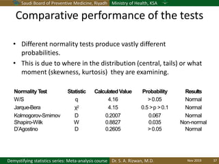 Saudi Board of Preventive Medicine, Riyadh Ministry of Health, KSA
Dr. S. A. Rizwan, M.D.Demystifying statistics series: Meta-analysis course
Normality Test Statistic Calculated Value Probability Results
W/S q 4.16 >0.05 Normal
Jarque-Bera χ2 4.15 0.5 >p >0.1 Normal
Kolmogorov-Smirnov D 0.2007 0.067 Normal
Shapiro-Wilk W 0.8827 0.035 Non-normal
D’Agostino D 0.2605 >0.05 Normal
Comparative performance of the tests
• Different normality tests produce vastly different
probabilities.
• This is due to where in the distribution (central, tails) or what
moment (skewness, kurtosis) they are examining.
Nov 2019 37
 
