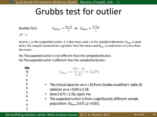 Saudi Board of Preventive Medicine, Riyadh Ministry of Health, KSA
Dr. S. A. Rizwan, M.D.Demystifying statistics series: Meta-analysis course
Obs
15
7
6
6
5
5
5
4
4
3
Ho:Thesuspectedoutlier isnot different than the sampledistribution.
Ha:Thesuspectedoutlier isdifferent than the sampledistribution.
• Thecritical value for ann =10from Grubbsmodified t table (G
table)at anα =0.05is2.18.
• Since2.671>2.18, reject Ho.
• Thesuspected outlier isfrom asignificantly different sample
population (GMax,2.671,p <0.01).
Grubbs test for outlier
Nov 2019 40
 