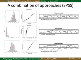 Saudi Board of Preventive Medicine, Riyadh Ministry of Health, KSA
Dr. S. A. Rizwan, M.D.Demystifying statistics series: Meta-analysis course
Tests ofNormality
a. Lilliefors Significance Correction
Kolmogorov-Smirnov
a
Shapiro-Wilk
Statistic df Sig. Statistic df Sig.
Age .110 1048 .000 .931 1048 .000
Tests of Normality
a. Lilliefors Significance Correction
Kolmogorov-Sm irnov
a
Shapiro-Wilk
Statistic df Sig. Statistic df Sig.
TOTAL_VALU .283 149 .000 .463 149 .000
Tests ofNormality
*. This is a lower bound of the true significance.
a. Lilliefors Significance Correction
Kolmogorov-Smirnova
Shapiro-Wilk
Statistic df Sig. Statistic df Sig.
Z100 .071 100 .200* .985 100 .333
A combination of approaches (SPSS)
Nov 2019 45
 