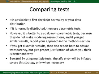 Saudi Board of Preventive Medicine, Riyadh Ministry of Health, KSA
Dr. S. A. Rizwan, M.D.Demystifying statistics series: Meta-analysis course
Comparing tests
• It is advisable to first check for normality or your data
distribution
• If it is normally distributed, then use parametric tests
• However, it is better to also do non-parametric tests, because
they do not make modeling assumptions, and if you get
similar results, report your approach in the methods section
• If you get dissimilar results, then also report both to ensure
transparency, but give proper justification of which you think
is better and why
• Beware! By using multiple tests, the alfa error will be inflated
so use this strategy only when necessary
Nov 2019 47
 