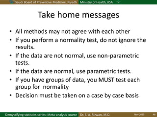 Saudi Board of Preventive Medicine, Riyadh Ministry of Health, KSA
Dr. S. A. Rizwan, M.D.Demystifying statistics series: Meta-analysis course
Take home messages
• All methods may not agree with each other
• If you perform a normality test, do not ignore the
results.
• If the data are not normal, use non-parametric
tests.
• If the data are normal, use parametric tests.
• If you have groups of data, you MUST test each
group for normality
• Decision must be taken on a case by case basis
Nov 2019 48
 