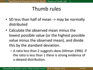 Saudi Board of Preventive Medicine, Riyadh Ministry of Health, KSA
Dr. S. A. Rizwan, M.D.Demystifying statistics series: Meta-analysis course
Thumb rules
• SD less than half of mean -> may be normally
distributed
• Calculate the observed mean minus the
lowest possible value (or the highest possible
value minus the observed mean), and divide
this by the standard deviation.
– A ratio less than 2 suggests skew (Altman 1996). If
the ratio is less than 1 there is strong evidence of
a skewed distribution.
Nov 2019 5
 