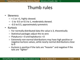 Saudi Board of Preventive Medicine, Riyadh Ministry of Health, KSA
Dr. S. A. Rizwan, M.D.Demystifying statistics series: Meta-analysis course
Thumb rules
• Skewness
– <-1 or >1, highly skewed.
– -1 to -0.5 or 0.5 to 1, moderately skewed.
– -0.5 to 0.5, approximately symmetric
• Kurtosis
– For normally distributed data the value is 3, theoretically
– Statistical packages adjust this to zero
– Platykursis < 0 and leptokursis > 0
– Extremely non-normal distributions may have high positive or
negative kurtosis values, while nearly normal distributions close
to 0
– Kurtosis is positive if the tails are “heavier” and negative if the
tails are “lighter”
Nov 2019 6
 