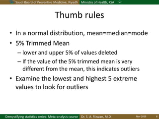 Saudi Board of Preventive Medicine, Riyadh Ministry of Health, KSA
Dr. S. A. Rizwan, M.D.Demystifying statistics series: Meta-analysis course
Thumb rules
• In a normal distribution, mean=median=mode
• 5% Trimmed Mean
– lower and upper 5% of values deleted
– If the value of the 5% trimmed mean is very
different from the mean, this indicates outliers
• Examine the lowest and highest 5 extreme
values to look for outliers
Nov 2019 8
 