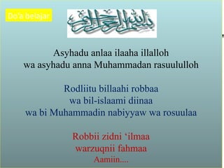 Asyhadu anlaa ilaaha illalloh
wa asyhadu anna Muhammadan rasuululloh
Rodliitu billaahi robbaa
wa bil-islaami diinaa
wa bi Muhammadin nabiyyaw wa rosuulaa
Robbii zidni ‘ilmaa
warzuqnii fahmaa
Aamiin....
Do’a belajar
 