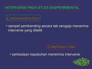 INTERVENSI PADA STUDI EKSPERIMENTALINTERVENSI PADA STUDI EKSPERIMENTAL
Contamination biasContamination bias
• sampel pembanding secara tak sengaja menerimasampel pembanding secara tak sengaja menerima
intervensi yang ditelitiintervensi yang diteliti
Compliance biasCompliance bias
• perbedaan kepatuhan menerima intervensiperbedaan kepatuhan menerima intervensi
 