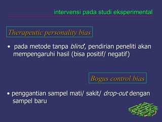 intervensi pada studi eksperimentalintervensi pada studi eksperimental
Therapeutic personality biasTherapeutic personality bias
• pada metode tanpapada metode tanpa blindblind’, pendirian peneliti akan’, pendirian peneliti akan
mempengaruhi hasil (bisa positif/ negatif)mempengaruhi hasil (bisa positif/ negatif)
Bogus control biasBogus control bias
• penggantian sampel mati/ sakit/penggantian sampel mati/ sakit/ drop-outdrop-out dengandengan
sampel barusampel baru
 