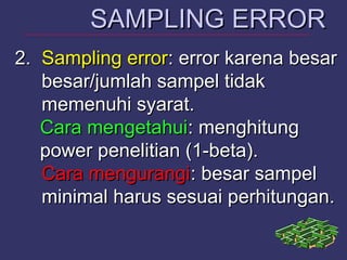 2.2. Sampling errorSampling error: error karena besar: error karena besar
besar/jumlah sampel tidakbesar/jumlah sampel tidak
memenuhi syarat.memenuhi syarat.
Cara mengetahuiCara mengetahui: menghitung: menghitung
power penelitian (1-beta).power penelitian (1-beta).
Cara mengurangiCara mengurangi: besar sampel: besar sampel
minimal harus sesuai perhitungan.minimal harus sesuai perhitungan.
SAMPLING ERRORSAMPLING ERROR
 