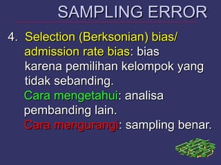 4.4. Selection (Berksonian) bias/Selection (Berksonian) bias/
admission rate biasadmission rate bias: bias: bias
karena pemilihan kelompok yangkarena pemilihan kelompok yang
tidak sebanding.tidak sebanding.
Cara mengetahuiCara mengetahui: analisa: analisa
pembanding lain.pembanding lain.
Cara mengurangiCara mengurangi: sampling benar.: sampling benar.
SAMPLING ERRORSAMPLING ERROR
 