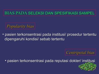 BIAS PADABIAS PADA SELEKSI DAN SPESIFIKASI SAMPELSELEKSI DAN SPESIFIKASI SAMPEL
Popularity biasPopularity bias
Centripetal biasCentripetal bias
• pasien terkonsentrasi pada institusi/ prosedur tertentupasien terkonsentrasi pada institusi/ prosedur tertentu
dipengaruhi kondisi/ sebab tertentudipengaruhi kondisi/ sebab tertentu
• pasien terkonsentrasi pada reputasi dokter/ institusipasien terkonsentrasi pada reputasi dokter/ institusi
 