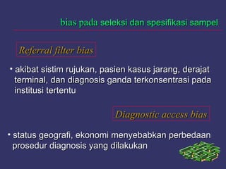 Referral filter biasReferral filter bias
Diagnostic access biasDiagnostic access bias
bias padabias pada seleksi dan spesifikasi sampelseleksi dan spesifikasi sampel
• akibat sistim rujukan, pasien kasus jarang, derajatakibat sistim rujukan, pasien kasus jarang, derajat
terminal, dan diagnosis ganda terkonsentrasi padaterminal, dan diagnosis ganda terkonsentrasi pada
institusi tertentuinstitusi tertentu
• status geografi, ekonomi menyebabkan perbedaanstatus geografi, ekonomi menyebabkan perbedaan
prosedur diagnosis yang dilakukanprosedur diagnosis yang dilakukan
 