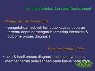 Diagnostic suspicion biasDiagnostic suspicion bias
bias padabias pada seleksi dan spesifikasi sampelseleksi dan spesifikasi sampel
• pengetahuan subyek terhadap kausal/ paparanpengetahuan subyek terhadap kausal/ paparan
tertentu dapat berpengaruh terhadap intensitas &tertentu dapat berpengaruh terhadap intensitas &
outcome proses diagnosisoutcome proses diagnosis
Previous opinion biasPrevious opinion bias
• cara & hasil proses diagnosis sebelumnya dapatcara & hasil proses diagnosis sebelumnya dapat
mempengaruhi pelaksanaan pada kasus berikutnyamempengaruhi pelaksanaan pada kasus berikutnya
 