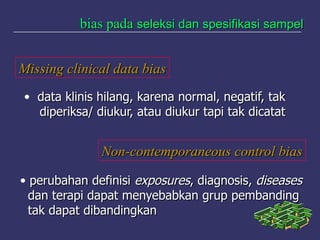 bias padabias pada seleksi dan spesifikasi sampelseleksi dan spesifikasi sampel
Missing clinical data biasMissing clinical data bias
• data klinis hilang, karena normal, negatif, takdata klinis hilang, karena normal, negatif, tak
diperiksa/ diukur, atau diukur tapi tak dicatatdiperiksa/ diukur, atau diukur tapi tak dicatat
Non-contemporaneous control biasNon-contemporaneous control bias
• perubahan definisiperubahan definisi exposuresexposures, diagnosis,, diagnosis, diseasesdiseases
dan terapi dapat menyebabkan grup pembandingdan terapi dapat menyebabkan grup pembanding
tak dapat dibandingkantak dapat dibandingkan
 