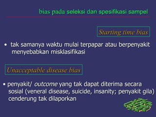 bias padabias pada seleksi dan spesifikasi sampelseleksi dan spesifikasi sampel
Starting time biasStarting time bias
• tak samanya waktu mulai terpapar atau berpenyakittak samanya waktu mulai terpapar atau berpenyakit
menyebabkan misklasifikasimenyebabkan misklasifikasi
Unacceptable disease biasUnacceptable disease bias
• penyakit/penyakit/ outcomeoutcome yang tak dapat diterima secarayang tak dapat diterima secara
sosial (veneral disease, suicide, insanity; penyakit gila)sosial (veneral disease, suicide, insanity; penyakit gila)
cenderung tak dilaporkancenderung tak dilaporkan
 