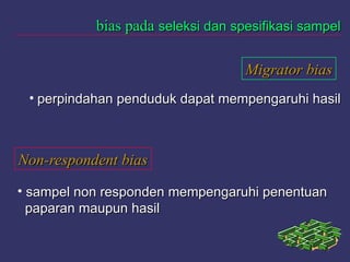 bias padabias pada seleksi dan spesifikasi sampelseleksi dan spesifikasi sampel
Migrator biasMigrator bias
• perpindahan penduduk dapat mempengaruhi hasilperpindahan penduduk dapat mempengaruhi hasil
Non-respondent biasNon-respondent bias
• sampel non responden mempengaruhi penentuansampel non responden mempengaruhi penentuan
paparan maupun hasilpaparan maupun hasil
 