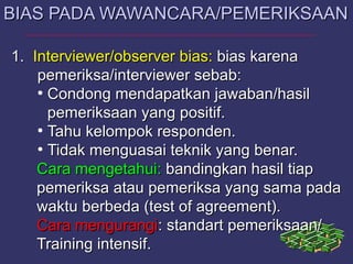 1.1. Interviewer/observerInterviewer/observer bias:bias: bias karenabias karena
pemeriksa/interviewer sebab:pemeriksa/interviewer sebab:
●
Condong mendapatkan jawaban/hasilCondong mendapatkan jawaban/hasil
pemeriksaan yang positif.pemeriksaan yang positif.
●
Tahu kelompok responden.Tahu kelompok responden.
●
Tidak menguasai teknik yang benar.Tidak menguasai teknik yang benar.
Cara mengetahui:Cara mengetahui: bandingkan hasil tiapbandingkan hasil tiap
pemeriksa atau pemeriksa yang sama padapemeriksa atau pemeriksa yang sama pada
waktu berbeda (test of agreement).waktu berbeda (test of agreement).
Cara mengurangiCara mengurangi: standart pemeriksaan/: standart pemeriksaan/
Training intensif.Training intensif.
BIAS PADA WAWANCARA/PEMERIKSAANBIAS PADA WAWANCARA/PEMERIKSAAN
 