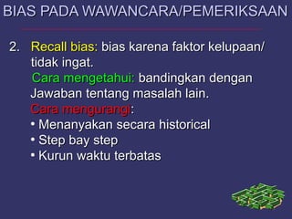 2.2. RecallRecall bias:bias: bias karena faktor kelupaan/bias karena faktor kelupaan/
tidak ingat.tidak ingat.
Cara mengetahui:Cara mengetahui: bandingkan denganbandingkan dengan
Jawaban tentang masalah lain.Jawaban tentang masalah lain.
Cara mengurangiCara mengurangi::
●
Menanyakan secara historicalMenanyakan secara historical
●
Step bay stepStep bay step
●
Kurun waktu terbatasKurun waktu terbatas
BIAS PADA WAWANCARA/PEMERIKSAANBIAS PADA WAWANCARA/PEMERIKSAAN
 