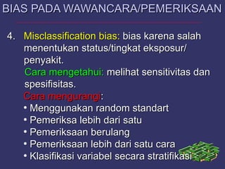4.4. MisclassificationMisclassification bias:bias: bias karena salahbias karena salah
menentukan status/tingkat eksposur/menentukan status/tingkat eksposur/
penyakit.penyakit.
Cara mengetahui:Cara mengetahui: melihat sensitivitas danmelihat sensitivitas dan
spesifisitas.spesifisitas.
Cara mengurangiCara mengurangi::
●
Menggunakan random standartMenggunakan random standart
●
Pemeriksa lebih dari satuPemeriksa lebih dari satu
●
Pemeriksaan berulangPemeriksaan berulang
●
Pemeriksaan lebih dari satu caraPemeriksaan lebih dari satu cara
●
Klasifikasi variabel secara stratifikasiKlasifikasi variabel secara stratifikasi
BIAS PADA WAWANCARA/PEMERIKSAANBIAS PADA WAWANCARA/PEMERIKSAAN
 