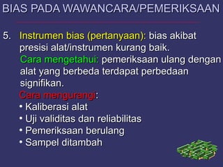 5.5. InstrumenInstrumen bias (pertanyaan):bias (pertanyaan): bias akibatbias akibat
presisi alat/instrumen kurang baik.presisi alat/instrumen kurang baik.
Cara mengetahui:Cara mengetahui: pemeriksaan ulang denganpemeriksaan ulang dengan
alat yang berbeda terdapat perbedaanalat yang berbeda terdapat perbedaan
signifikan.signifikan.
Cara mengurangiCara mengurangi::
●
Kaliberasi alatKaliberasi alat
●
Uji validitas dan reliabilitasUji validitas dan reliabilitas
●
Pemeriksaan berulangPemeriksaan berulang
●
Sampel ditambahSampel ditambah
BIAS PADA WAWANCARA/PEMERIKSAANBIAS PADA WAWANCARA/PEMERIKSAAN
 