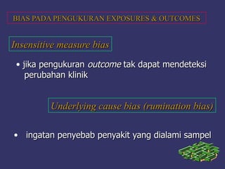 BIAS PADA PENGUKURAN EXPOSURES & OUTCOMESBIAS PADA PENGUKURAN EXPOSURES & OUTCOMES
Insensitive measure biasInsensitive measure bias
• jika pengukuranjika pengukuran outcomeoutcome tak dapat mendeteksitak dapat mendeteksi
perubahan klinikperubahan klinik
Underlying cause bias (rumination bias)Underlying cause bias (rumination bias)
• ingatan penyebab penyakit yang dialami sampelingatan penyebab penyakit yang dialami sampel
 