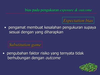 bias pada pengukuranbias pada pengukuran exposure & outcomeexposure & outcome
Expectation biasExpectation bias
• pengamat membuat kesalahan pengukuran supayapengamat membuat kesalahan pengukuran supaya
sesuai dengan yang diharapkansesuai dengan yang diharapkan
Substitution gameSubstitution game
• pengubahan faktor risiko yang ternyata tidakpengubahan faktor risiko yang ternyata tidak
berhubungan denganberhubungan dengan outcomeoutcome
 