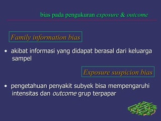 bias pada pengukuranbias pada pengukuran exposureexposure && outcomeoutcome
Family information biasFamily information bias
• akibat informasi yang didapat berasal dari keluargaakibat informasi yang didapat berasal dari keluarga
sampelsampel
Exposure suspicion biasExposure suspicion bias
• pengetahuan penyakit subyek bisa mempengaruhipengetahuan penyakit subyek bisa mempengaruhi
intensitas danintensitas dan outcomeoutcome grup terpapargrup terpapar
 
