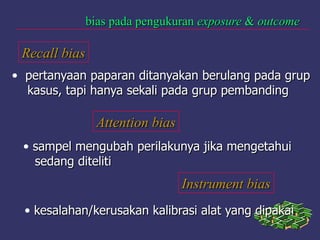 bias pada pengukuranbias pada pengukuran exposureexposure && outcomeoutcome
Recall biasRecall bias
• pertanyaan paparan ditanyakan berulang pada gruppertanyaan paparan ditanyakan berulang pada grup
kasus, tapi hanya sekali pada grup pembandingkasus, tapi hanya sekali pada grup pembanding
Attention biasAttention bias
• sampel mengubah perilakunya jika mengetahuisampel mengubah perilakunya jika mengetahui
sedang ditelitisedang diteliti
Instrument biasInstrument bias
• kesalahan/kerusakan kalibrasi alat yang dipakaikesalahan/kerusakan kalibrasi alat yang dipakai
 