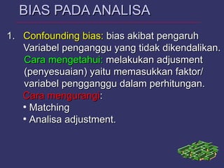 1.1. ConfoundingConfounding bias:bias: bias akibat pengaruhbias akibat pengaruh
Variabel penganggu yang tidak dikendalikan.Variabel penganggu yang tidak dikendalikan.
Cara mengetahui:Cara mengetahui: melakukan adjusmentmelakukan adjusment
(penyesuaian) yaitu memasukkan faktor/(penyesuaian) yaitu memasukkan faktor/
variabel pengganggu dalam perhitungan.variabel pengganggu dalam perhitungan.
Cara mengurangiCara mengurangi::
●
MatchingMatching
●
Analisa adjustment.Analisa adjustment.
BIAS PADA ANALISABIAS PADA ANALISA
 