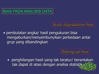 BIAS PADA ANALISIS DATABIAS PADA ANALISIS DATA
Scale degradation biasScale degradation bias
• pembulatan angka/ hasil pengukuran bisapembulatan angka/ hasil pengukuran bisa
mengaburkan/menyembunyikan perbedaan antarmengaburkan/menyembunyikan perbedaan antar
grup yang dibandingkangrup yang dibandingkan
Tidying-up biasTidying-up bias
• penghilangan hasil yang tak teratur/ berantakanpenghilangan hasil yang tak teratur/ berantakan
tak dapat di atasi dengan analisa statistiktak dapat di atasi dengan analisa statistik
 