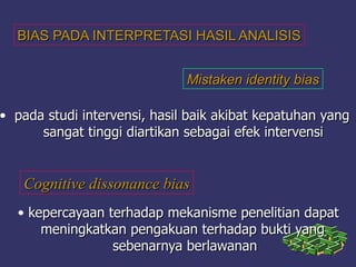 BIAS PADA INTERPRETASI HASIL ANALISISBIAS PADA INTERPRETASI HASIL ANALISIS
Mistaken identity biasMistaken identity bias
• pada studi intervensi, hasil baik akibat kepatuhan yangpada studi intervensi, hasil baik akibat kepatuhan yang
sangat tinggi diartikan sebagai efek intervensisangat tinggi diartikan sebagai efek intervensi
Cognitive dissonance biasCognitive dissonance bias
• kepercayaan terhadap mekanisme penelitian dapatkepercayaan terhadap mekanisme penelitian dapat
meningkatkan pengakuan terhadap bukti yangmeningkatkan pengakuan terhadap bukti yang
sebenarnya berlawanansebenarnya berlawanan
 