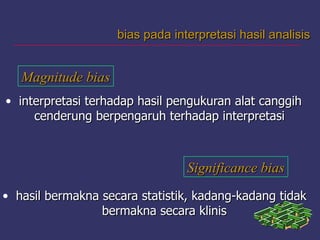 bias pada interpretasi hasil analisisbias pada interpretasi hasil analisis
Magnitude biasMagnitude bias
• interpretasi terhadap hasil pengukuran alat canggihinterpretasi terhadap hasil pengukuran alat canggih
cenderung berpengaruh terhadap interpretasicenderung berpengaruh terhadap interpretasi
Significance biasSignificance bias
• hasil bermakna secara statistik, kadang-kadang tidakhasil bermakna secara statistik, kadang-kadang tidak
bermakna secara klinisbermakna secara klinis
 
