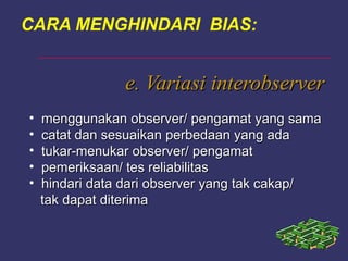 e. Variasi interobservere. Variasi interobserver
• menggunakan observer/ pengamat yang samamenggunakan observer/ pengamat yang sama
• catat dan sesuaikan perbedaan yang adacatat dan sesuaikan perbedaan yang ada
• tukar-menukar observer/ pengamattukar-menukar observer/ pengamat
• pemeriksaan/ tes reliabilitaspemeriksaan/ tes reliabilitas
• hindari data dari observer yang tak cakap/hindari data dari observer yang tak cakap/
tak dapat diterimatak dapat diterima
CARA MENGHINDARI BIAS:
 