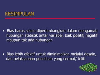 KESIMPULANKESIMPULAN
• Bias harus selalu dipertimbangkan dalam mengamatiBias harus selalu dipertimbangkan dalam mengamati
hubungan statistik antar variabel, baik positif, negatifhubungan statistik antar variabel, baik positif, negatif
maupun tak ada hubunganmaupun tak ada hubungan
• Bias lebih efektif untuk diminimalkan melalui desain,Bias lebih efektif untuk diminimalkan melalui desain,
dan pelaksanaan penelitian yang cermat/ telitidan pelaksanaan penelitian yang cermat/ teliti
 