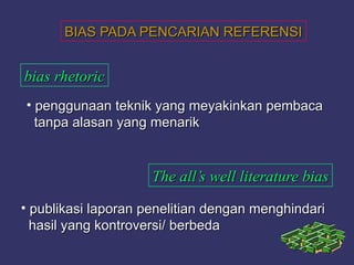BIAS PADA PENCARIAN REFERENSIBIAS PADA PENCARIAN REFERENSI
bias rhetoricbias rhetoric
• penggunaan teknik yang meyakinkan pembacapenggunaan teknik yang meyakinkan pembaca
tanpa alasan yang menariktanpa alasan yang menarik
The all’s well literature biasThe all’s well literature bias
• publikasi laporan penelitian dengan menghindaripublikasi laporan penelitian dengan menghindari
hasil yang kontroversi/ berbedahasil yang kontroversi/ berbeda
 