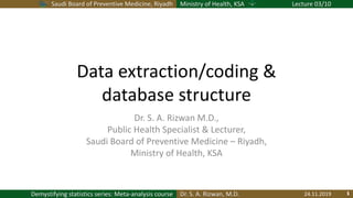 Saudi Board of Preventive Medicine, Riyadh Ministry of Health, KSA Lecture 03/10
Dr. S. A. Rizwan, M.D.Demystifying statistics series: Meta-analysis course
Data extraction/coding &
database structure
Dr. S. A. Rizwan M.D.,
Public Health Specialist & Lecturer,
Saudi Board of Preventive Medicine – Riyadh,
Ministry of Health, KSA
24.11.2019
 