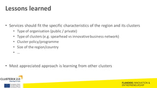 Lessons learned
• Services should fit the specific characteristics of the region and its clusters
• Type of organisation (public / private)
• Type of clusters (e.g. spearhead vs innovativebusiness network)
• Cluster policy/programme
• Size of the region/country
• …
• Most appreciated approach is learning from other clusters
 