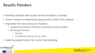 Results Flanders
• Building relations with cluster service providers in Europe
• Inform clusters on interesting opportunities within this network
• Inspiration for new services in Flanders:
• Supporting clusters to develop sustainable business models
• Branding of clusters
• Training
• Promotional material: roll up, videos
• Exploring opportunities for cluster matchmaking
 