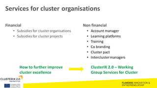 Services for cluster organisations
Financial
• Subsidies for clusterorganisations
• Subsidies for clusterprojects
Non financial
• Account manager
• Learning platforms
• Training
• Co branding
• Cluster pact
• Interclustermanagers
ClusterIX 2.0 – Working
Group Services for Cluster
How to further improve
cluster excellence
 